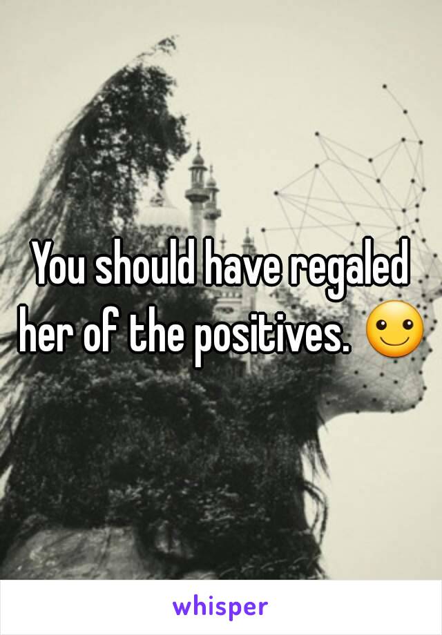 You should have regaled her of the positives. ☺