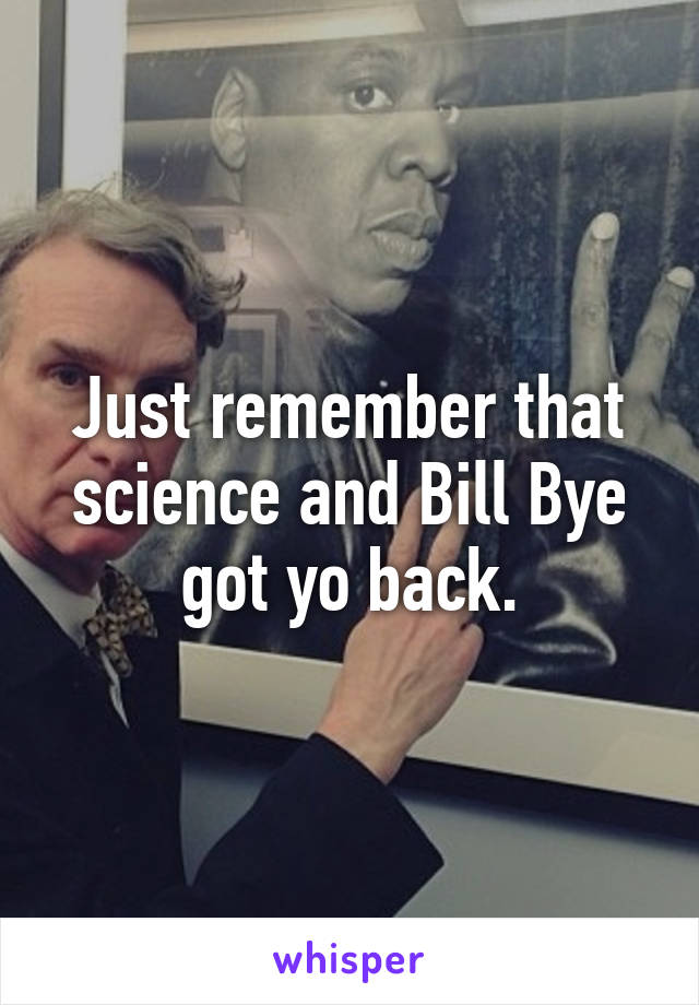 Just remember that science and Bill Bye got yo back.