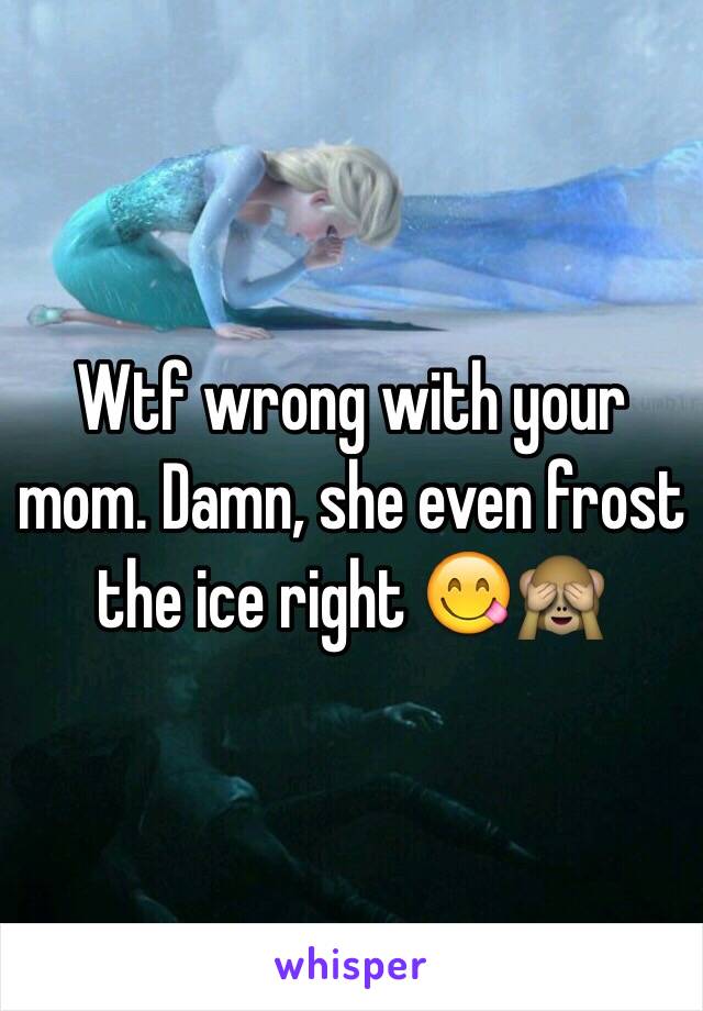 Wtf wrong with your mom. Damn, she even frost the ice right 😋🙈 