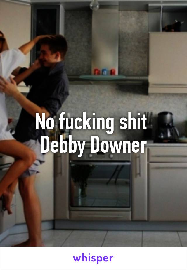 No fucking shit 
Debby Downer