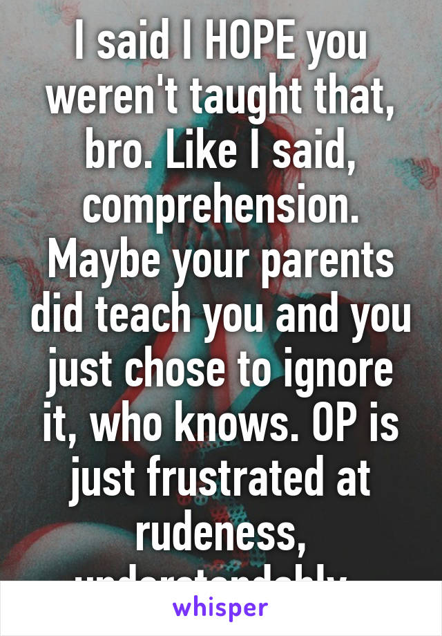 I said I HOPE you weren't taught that, bro. Like I said, comprehension. Maybe your parents did teach you and you just chose to ignore it, who knows. OP is just frustrated at rudeness, understandably. 