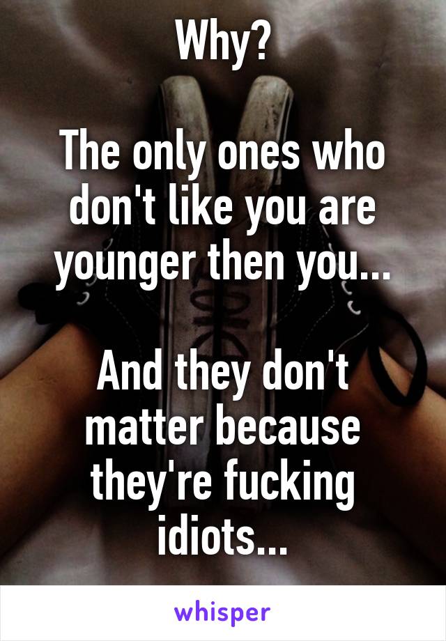 Why?

The only ones who don't like you are younger then you...

And they don't matter because they're fucking idiots...
