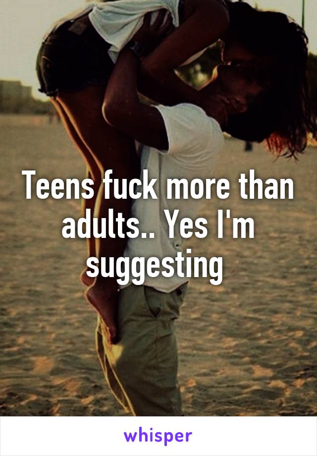 Teens fuck more than adults.. Yes I'm suggesting 