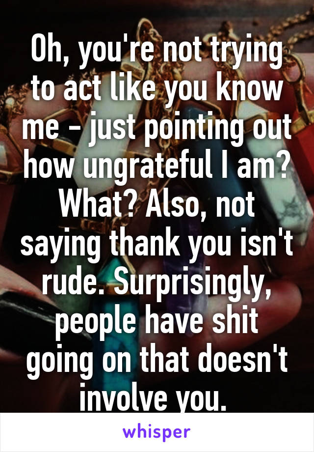 Oh, you're not trying to act like you know me - just pointing out how ungrateful I am? What? Also, not saying thank you isn't rude. Surprisingly, people have shit going on that doesn't involve you. 