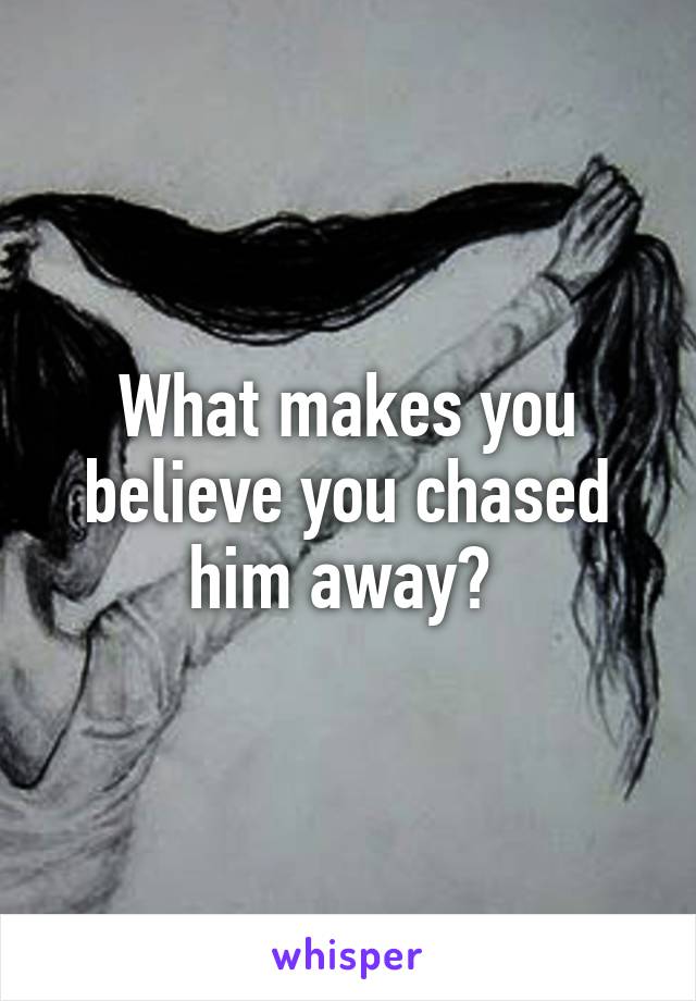 What makes you believe you chased him away? 