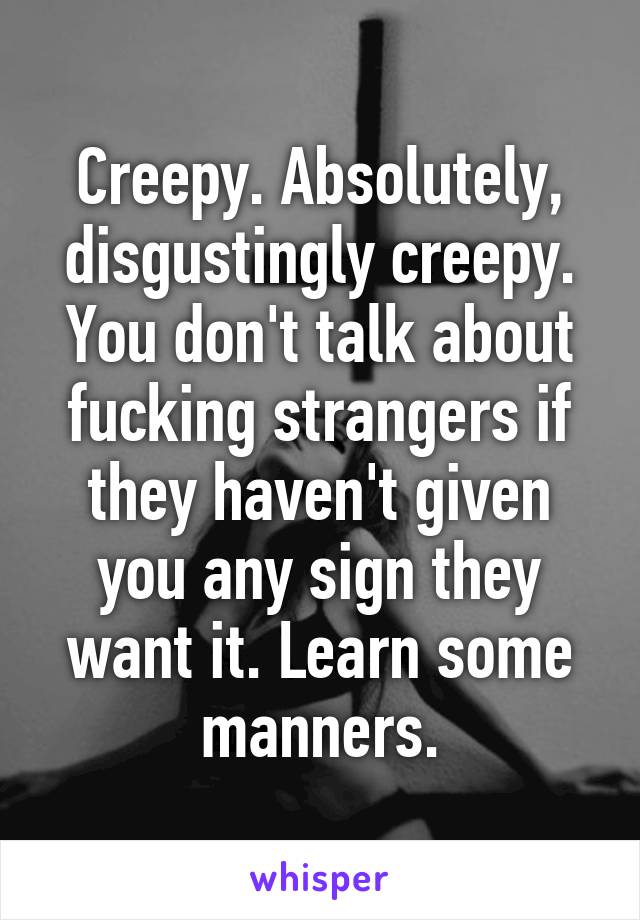 Creepy. Absolutely, disgustingly creepy. You don't talk about fucking strangers if they haven't given you any sign they want it. Learn some manners.