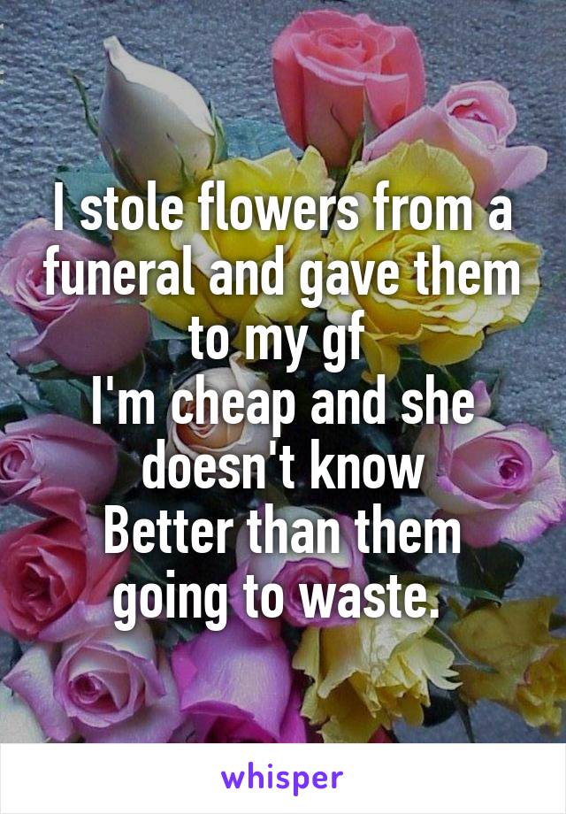 I stole flowers from a funeral and gave them to my gf 
I'm cheap and she doesn't know
Better than them going to waste. 