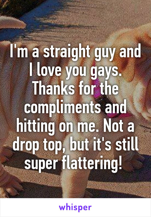 I'm a straight guy and I love you gays. Thanks for the compliments and hitting on me. Not a drop top, but it's still super flattering! 