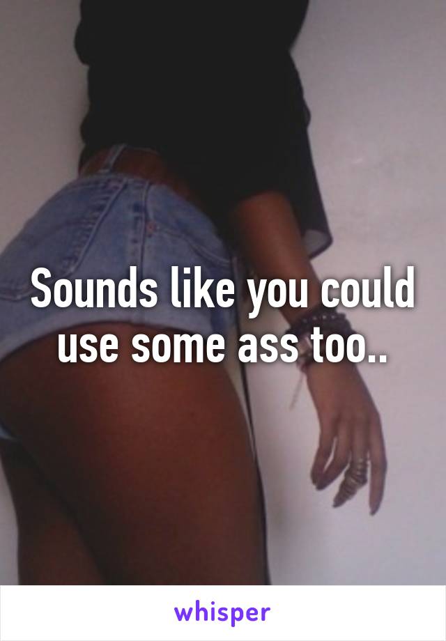 Sounds like you could use some ass too..