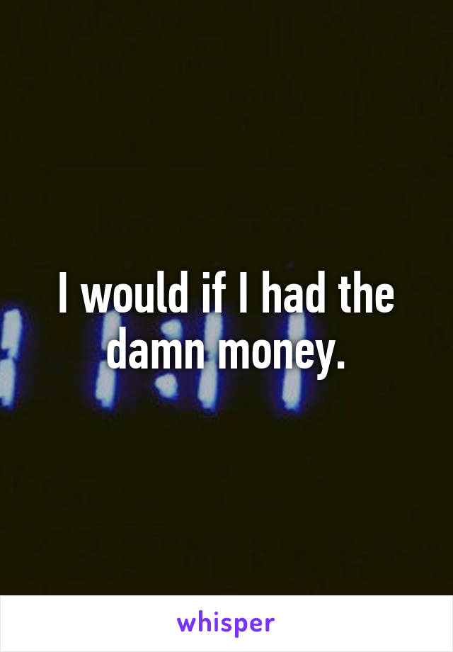 I would if I had the damn money.