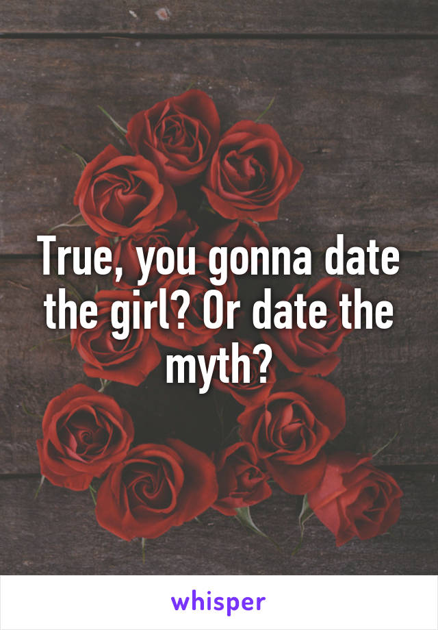 True, you gonna date the girl? Or date the myth?