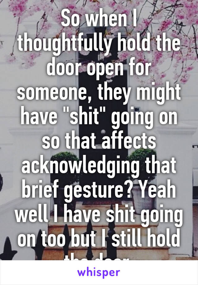 So when I thoughtfully hold the door open for someone, they might have "shit" going on so that affects acknowledging that brief gesture? Yeah well I have shit going on too but I still hold the door.