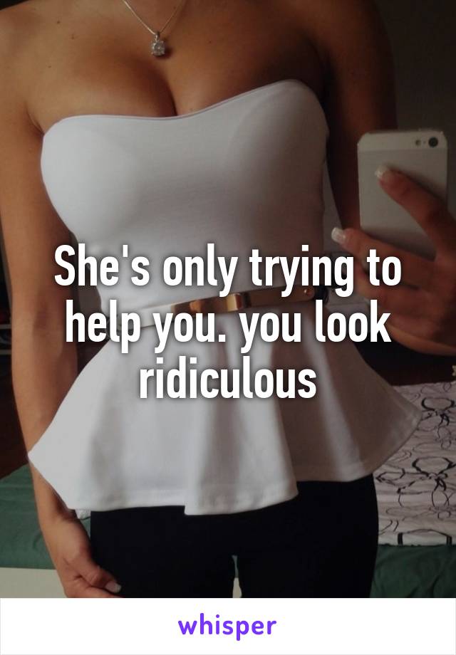 She's only trying to help you. you look ridiculous