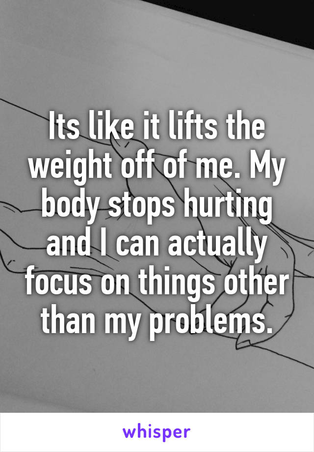 Its like it lifts the weight off of me. My body stops hurting and I can actually focus on things other than my problems.