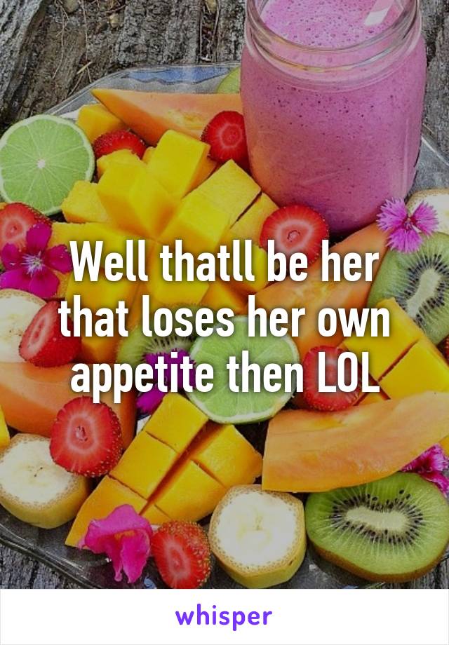 Well thatll be her that loses her own appetite then LOL