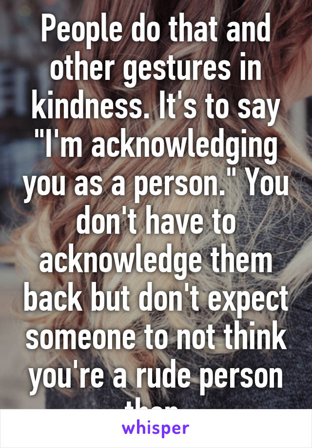 People do that and other gestures in kindness. It's to say "I'm acknowledging you as a person." You don't have to acknowledge them back but don't expect someone to not think you're a rude person then.