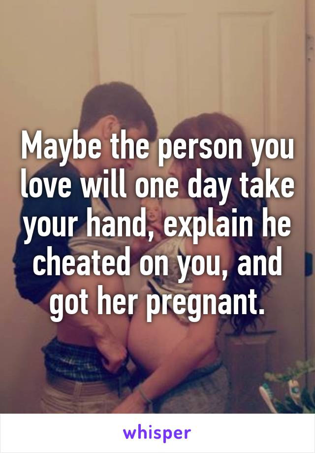 Maybe the person you love will one day take your hand, explain he cheated on you, and got her pregnant.