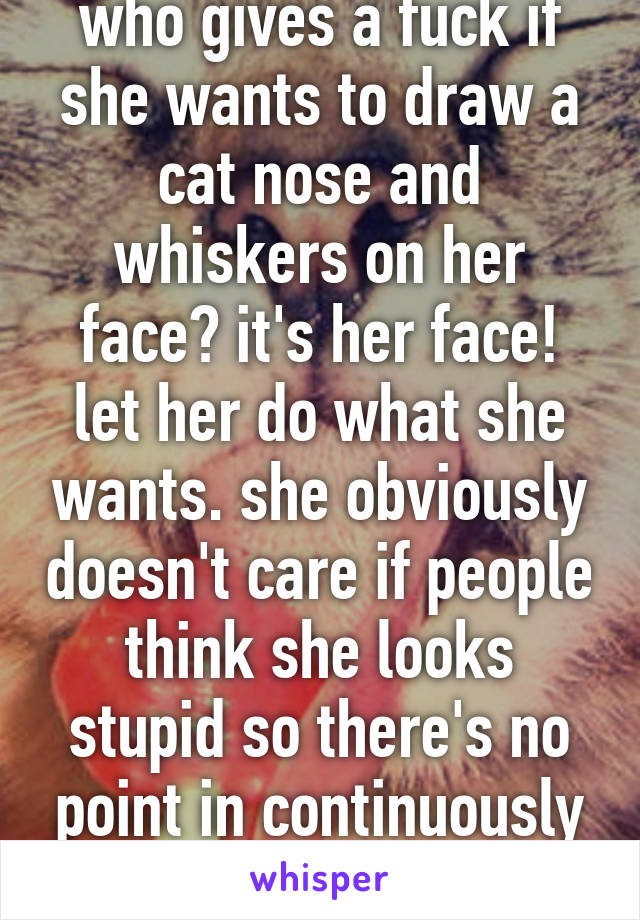 who gives a fuck if she wants to draw a cat nose and whiskers on her face? it's her face! let her do what she wants. she obviously doesn't care if people think she looks stupid so there's no point in continuously telling her that 