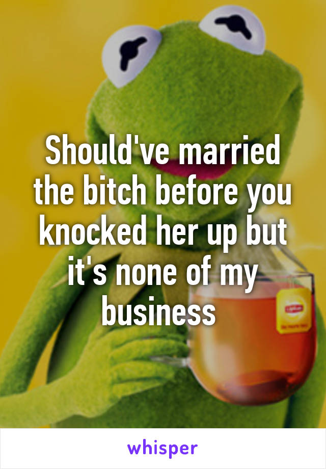 Should've married the bitch before you knocked her up but it's none of my business 