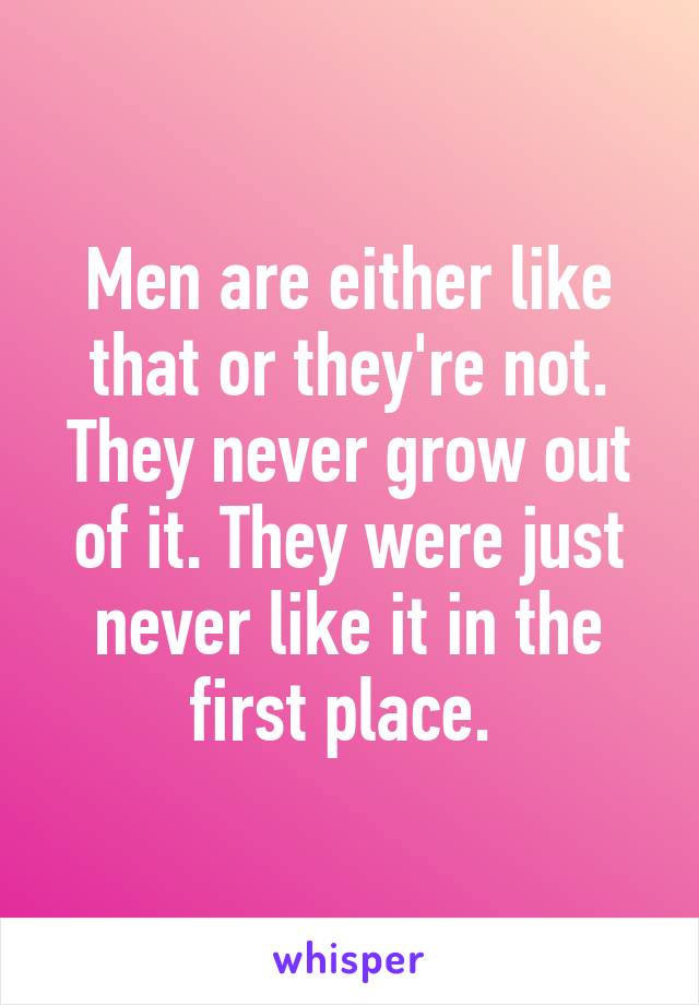 Men are either like that or they're not. They never grow out of it. They were just never like it in the first place. 