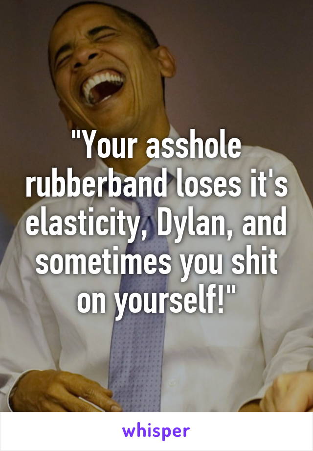 "Your asshole rubberband loses it's elasticity, Dylan, and sometimes you shit on yourself!"