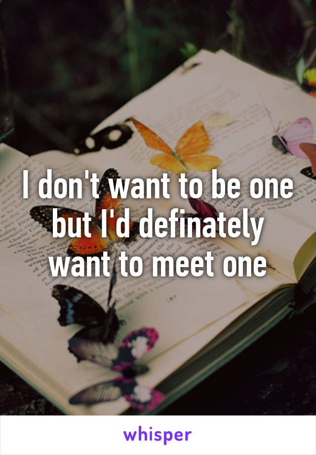 I don't want to be one but I'd definately want to meet one