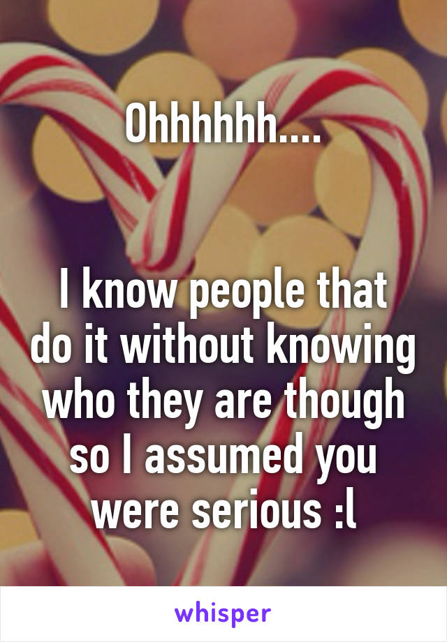 Ohhhhhh....


I know people that do it without knowing who they are though so I assumed you were serious :l