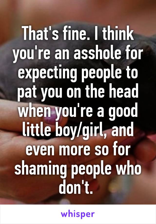 That's fine. I think you're an asshole for expecting people to pat you on the head when you're a good little boy/girl, and even more so for shaming people who don't. 