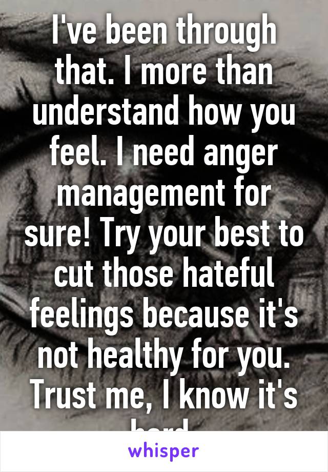 I've been through that. I more than understand how you feel. I need anger management for sure! Try your best to cut those hateful feelings because it's not healthy for you. Trust me, I know it's hard.