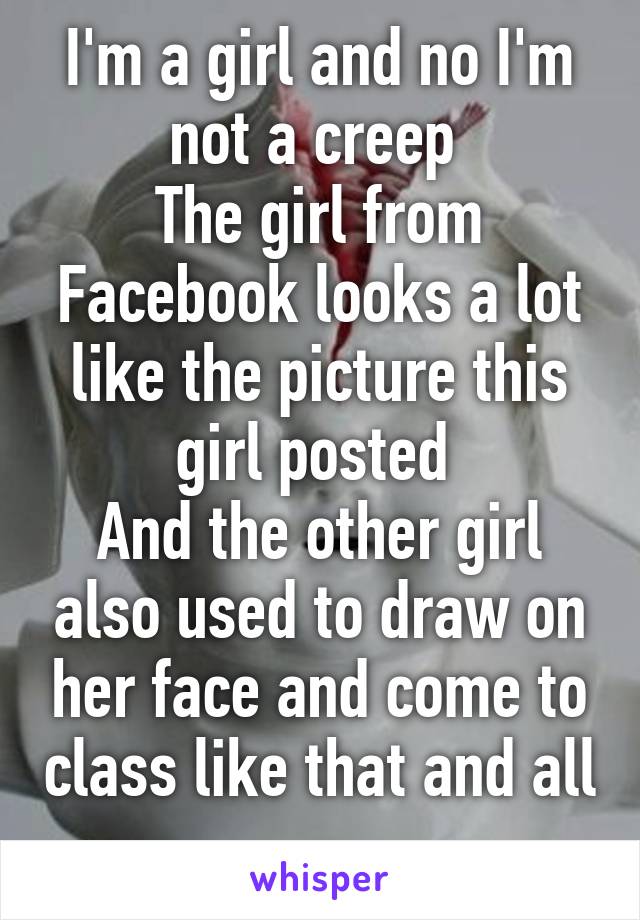 I'm a girl and no I'm not a creep 
The girl from Facebook looks a lot like the picture this girl posted 
And the other girl also used to draw on her face and come to class like that and all 