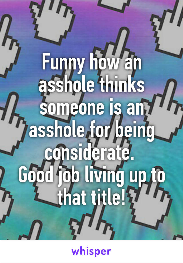 Funny how an asshole thinks someone is an asshole for being considerate. 
Good job living up to that title!