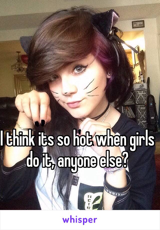 I think its so hot when girls do it, anyone else?