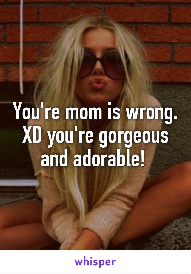 You're mom is wrong. XD you're gorgeous and adorable! 