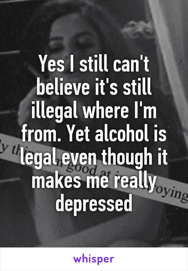 Yes I still can't believe it's still illegal where I'm from. Yet alcohol is legal even though it makes me really depressed