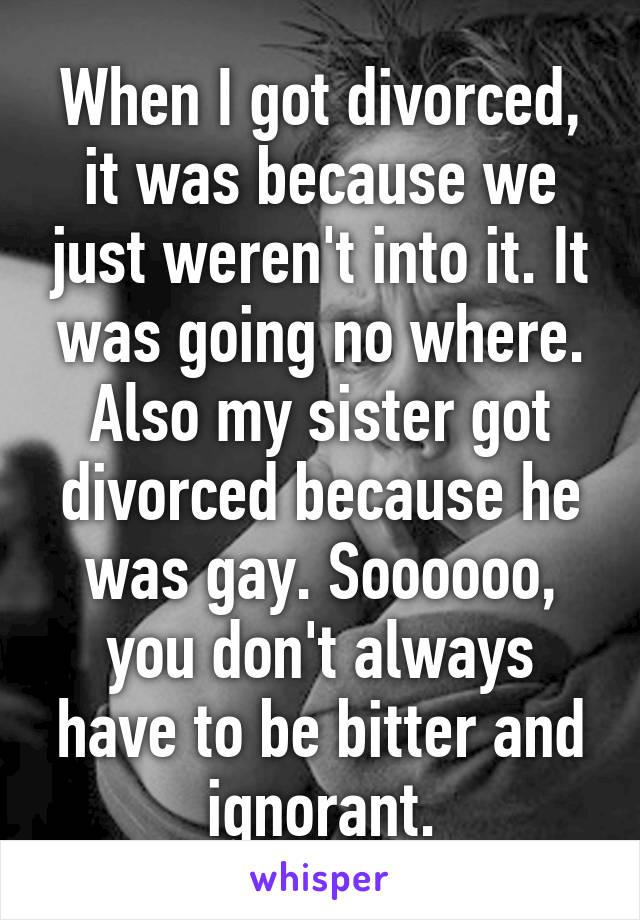 When I got divorced, it was because we just weren't into it. It was going no where. Also my sister got divorced because he was gay. Soooooo, you don't always have to be bitter and ignorant.