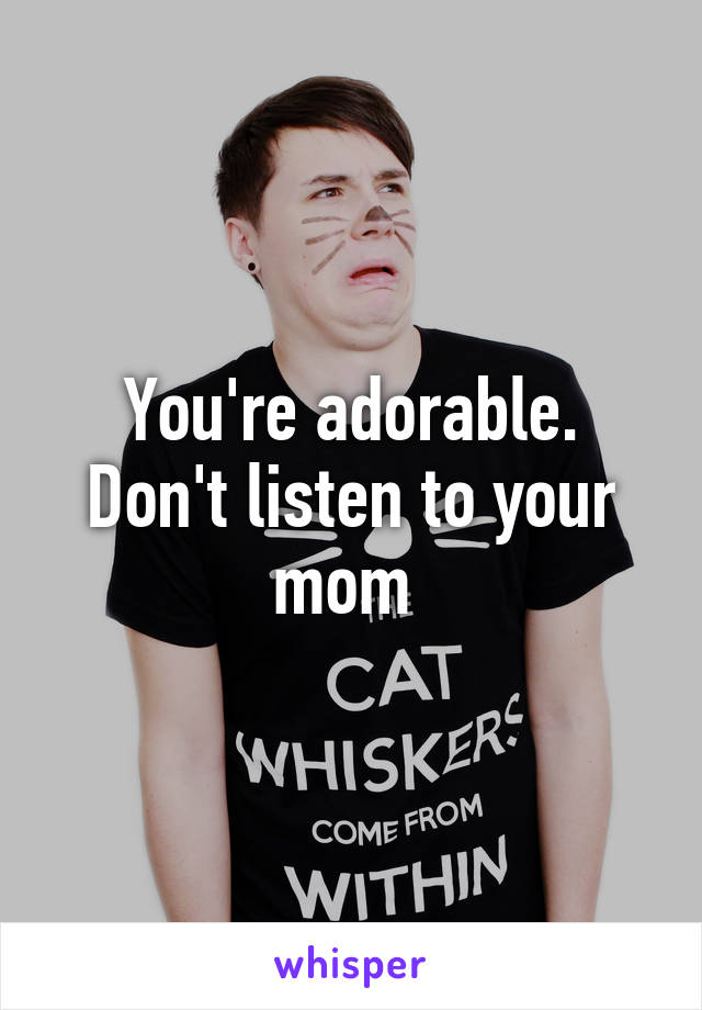 You're adorable. Don't listen to your mom 