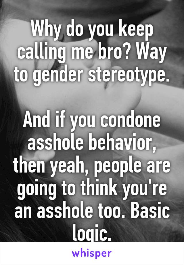 Why do you keep calling me bro? Way to gender stereotype. 
And if you condone asshole behavior, then yeah, people are going to think you're an asshole too. Basic logic.