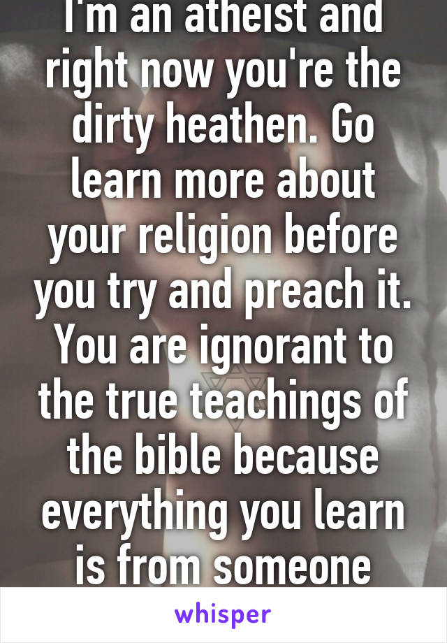 I'm an atheist and right now you're the dirty heathen. Go learn more about your religion before you try and preach it. You are ignorant to the true teachings of the bible because everything you learn is from someone else.