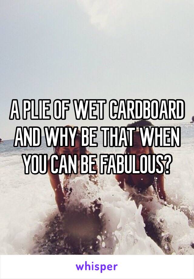 A PLIE OF WET CARDBOARD AND WHY BE THAT WHEN YOU CAN BE FABULOUS?