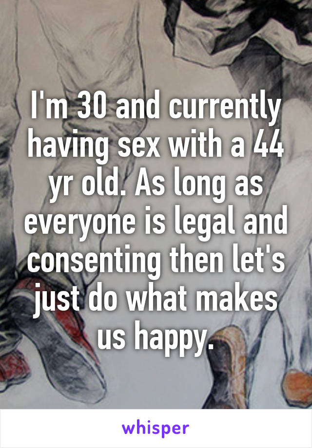 I'm 30 and currently having sex with a 44 yr old. As long as everyone is legal and consenting then let's just do what makes us happy.