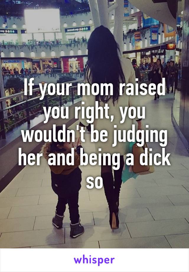 If your mom raised you right, you wouldn't be judging her and being a dick so