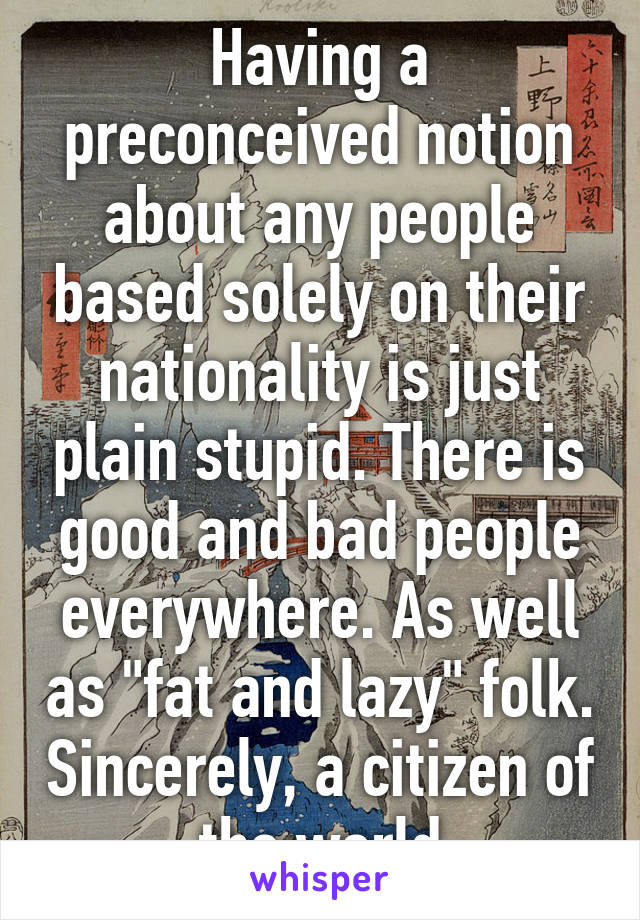 Having a preconceived notion about any people based solely on their nationality is just plain stupid. There is good and bad people everywhere. As well as "fat and lazy" folk. Sincerely, a citizen of the world