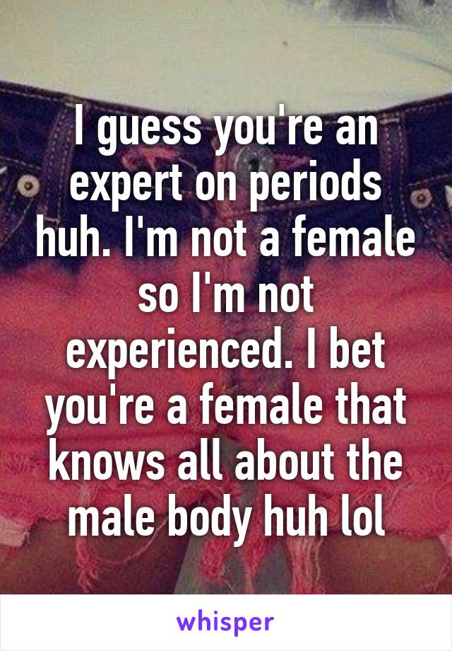 I guess you're an expert on periods huh. I'm not a female so I'm not experienced. I bet you're a female that knows all about the male body huh lol