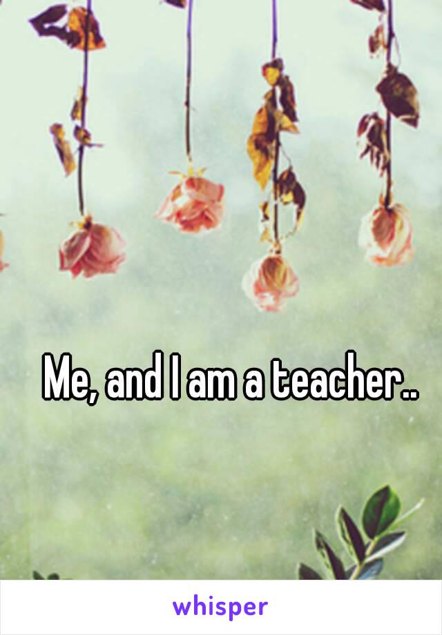 Me, and I am a teacher..