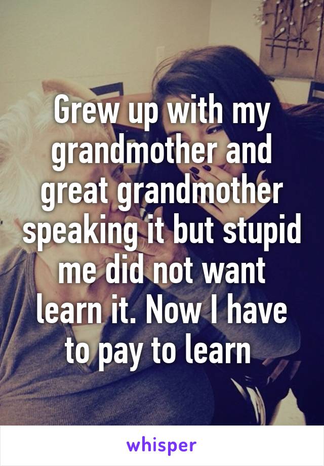 Grew up with my grandmother and great grandmother speaking it but stupid me did not want learn it. Now I have to pay to learn 