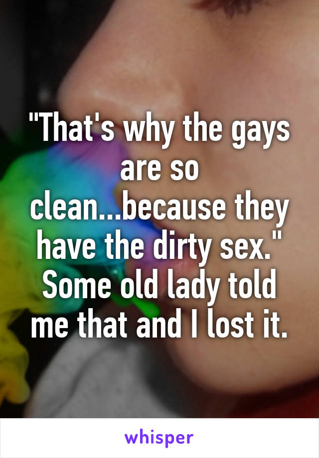 "That's why the gays are so clean...because they have the dirty sex." Some old lady told me that and I lost it.