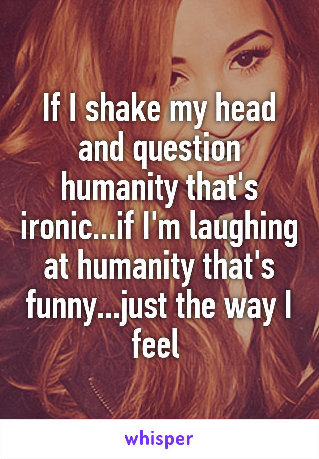 If I shake my head and question humanity that's ironic...if I'm laughing at humanity that's funny...just the way I feel 