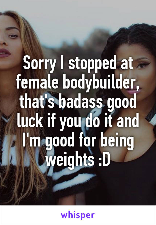 Sorry I stopped at female bodybuilder, that's badass good luck if you do it and I'm good for being weights :D