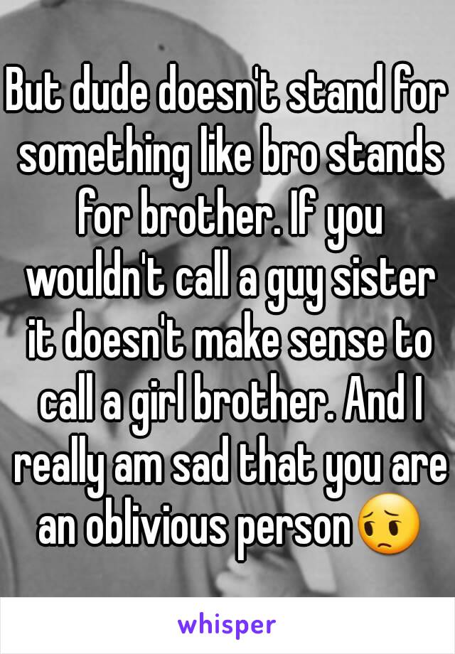 But dude doesn't stand for something like bro stands for brother. If you wouldn't call a guy sister it doesn't make sense to call a girl brother. And I really am sad that you are an oblivious person😔