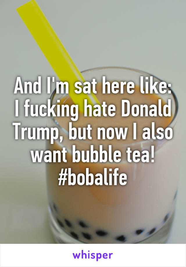 And I'm sat here like: I fucking hate Donald Trump, but now I also want bubble tea! #bobalife